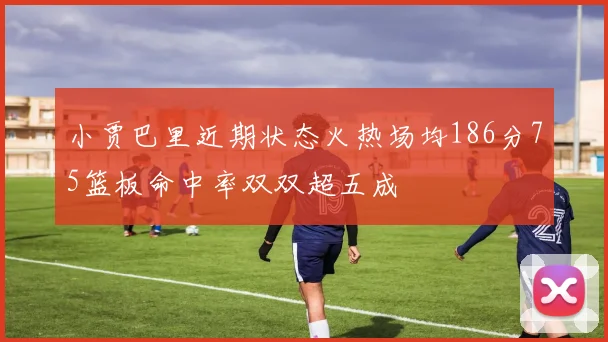 小贾巴里近期状态火热场均186分75篮板命中率双双超五成