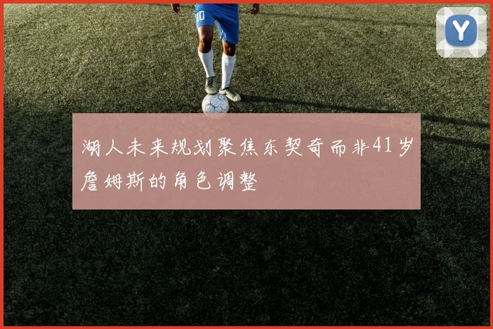 湖人未来规划聚焦东契奇而非41岁詹姆斯的角色调整