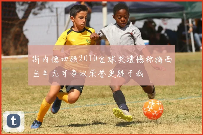 斯内德回顾2010金球奖遗憾称梅西当年无可争议荣誉更胜于我