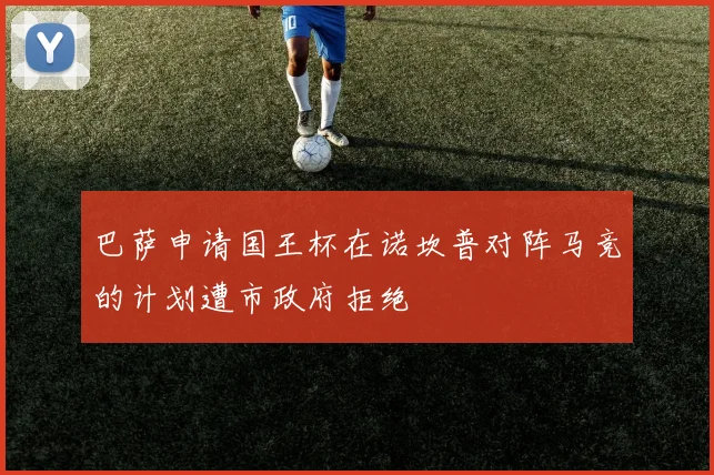巴萨申请国王杯在诺坎普对阵马竞的计划遭市政府拒绝