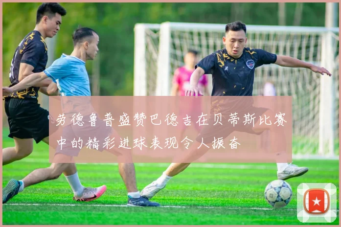 劳德鲁普盛赞巴德吉在贝蒂斯比赛中的精彩进球表现令人振奋
