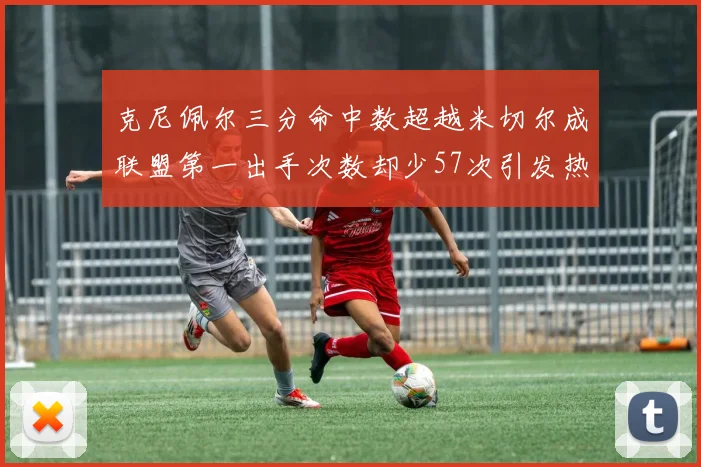 克尼佩尔三分命中数超越米切尔成联盟第一出手次数却少57次引发热议