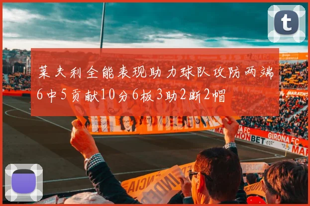 莱夫利全能表现助力球队攻防两端6中5贡献10分6板3助2断2帽