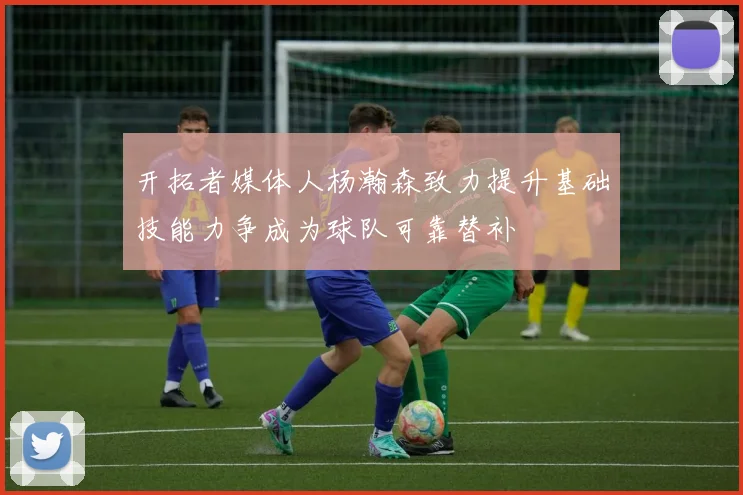 开拓者媒体人杨瀚森致力提升基础技能力争成为球队可靠替补