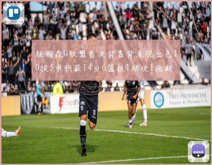 杨瀚森G联盟首次背靠背表现出色10投5中斩获14分6篮板1助攻1抢断