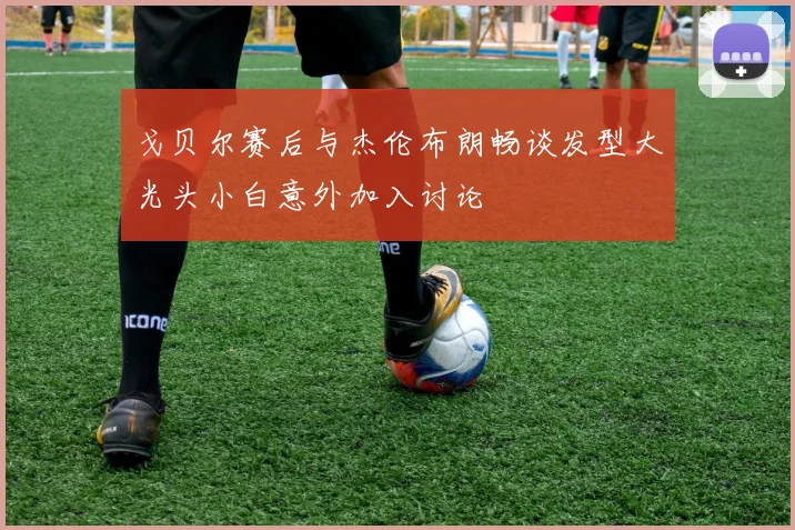 戈贝尔赛后与杰伦布朗畅谈发型大光头小白意外加入讨论