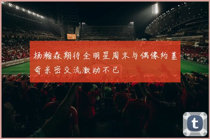杨瀚森期待全明星周末与偶像约基奇亲密交流激动不已