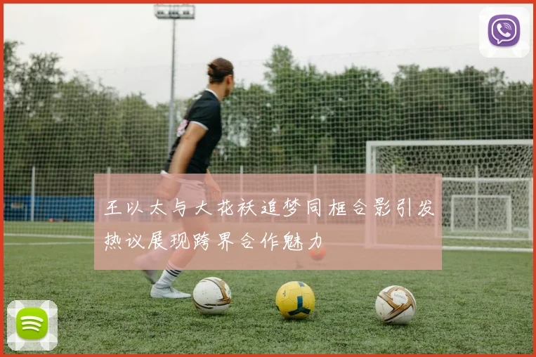 王以太与大花袄追梦同框合影引发热议展现跨界合作魅力