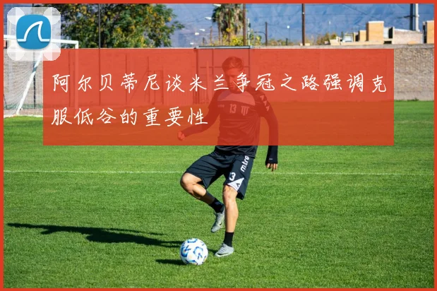 阿尔贝蒂尼谈米兰争冠之路强调克服低谷的重要性