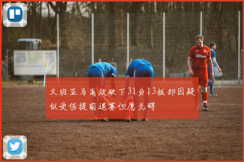 文班亚马高效砍下31分13板却因疑似受伤提前退赛但愿无碍