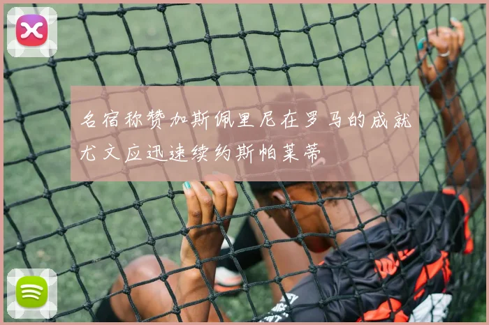 名宿称赞加斯佩里尼在罗马的成就尤文应迅速续约斯帕莱蒂