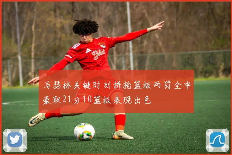 马瑟林关键时刻拼抢篮板两罚全中豪取21分10篮板表现出色