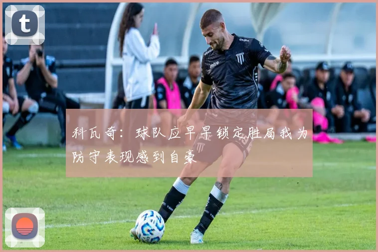 科瓦奇：球队应早早锁定胜局我为防守表现感到自豪