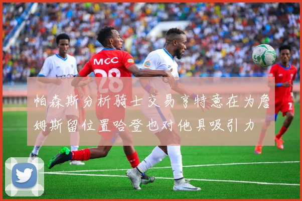 帕森斯分析骑士交易亨特意在为詹姆斯留位置哈登也对他具吸引力