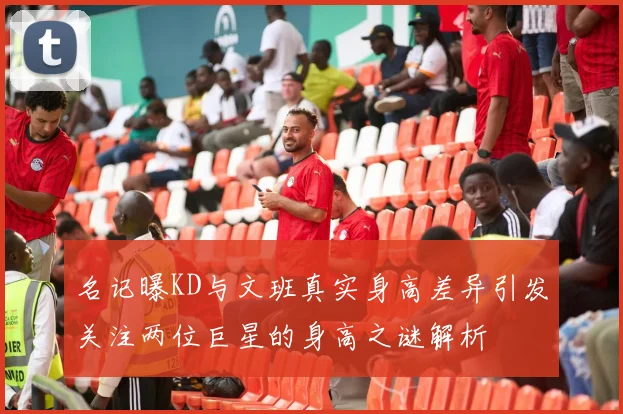 名记曝KD与文班真实身高差异引发关注两位巨星的身高之谜解析