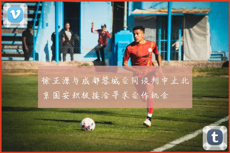 徐正源与成都蓉城合同谈判中止北京国安积极接洽寻求合作机会