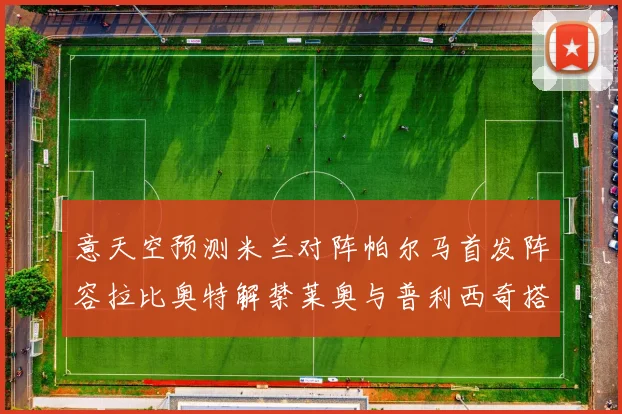 意天空预测米兰对阵帕尔马首发阵容拉比奥特解禁莱奥与普利西奇搭档出战