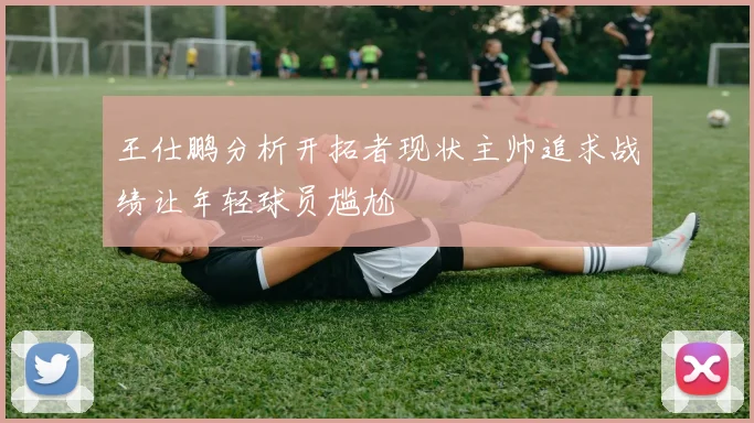 王仕鹏分析开拓者现状主帅追求战绩让年轻球员尴尬