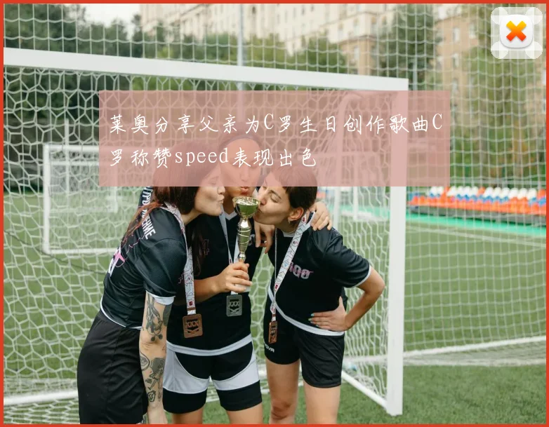 莱奥分享父亲为C罗生日创作歌曲C罗称赞speed表现出色