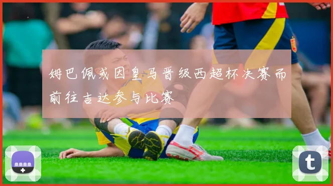 姆巴佩或因皇马晋级西超杯决赛而前往吉达参与比赛