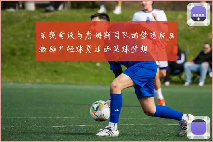 东契奇谈与詹姆斯同队的梦想经历激励年轻球员追逐篮球梦想