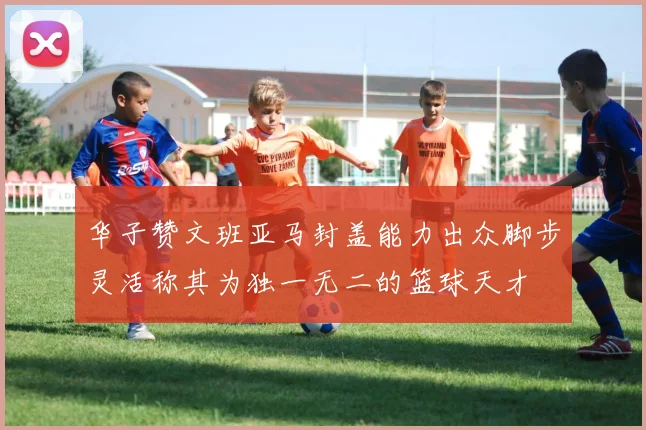 华子赞文班亚马封盖能力出众脚步灵活称其为独一无二的篮球天才