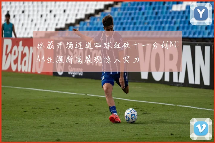 林葳开场连进四球狂砍十一分创NCAA生涯新高展现惊人实力