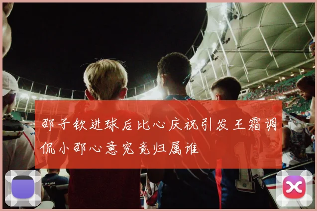 邵子钦进球后比心庆祝引发王霜调侃小邵心意究竟归属谁
