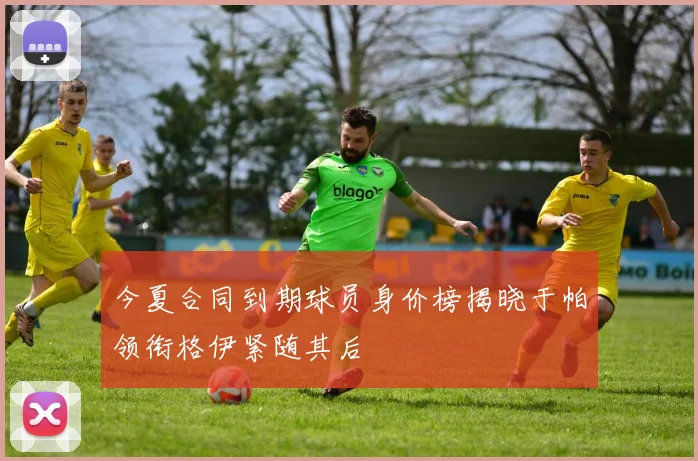 今夏合同到期球员身价榜揭晓于帕领衔格伊紧随其后