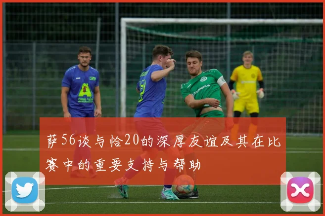 萨56谈与恰20的深厚友谊及其在比赛中的重要支持与帮助