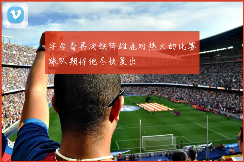 字母哥再次缺阵雄鹿对热火的比赛球队期待他尽快复出