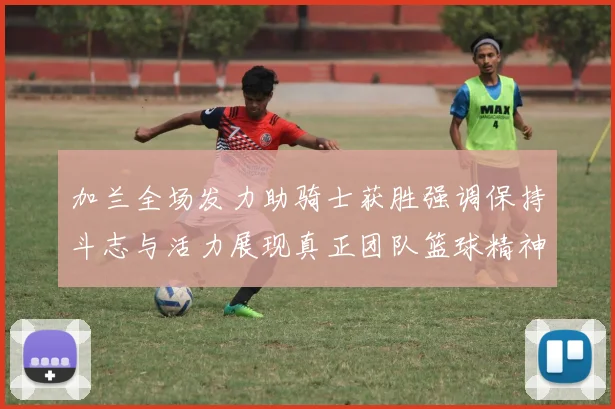 加兰全场发力助骑士获胜强调保持斗志与活力展现真正团队篮球精神